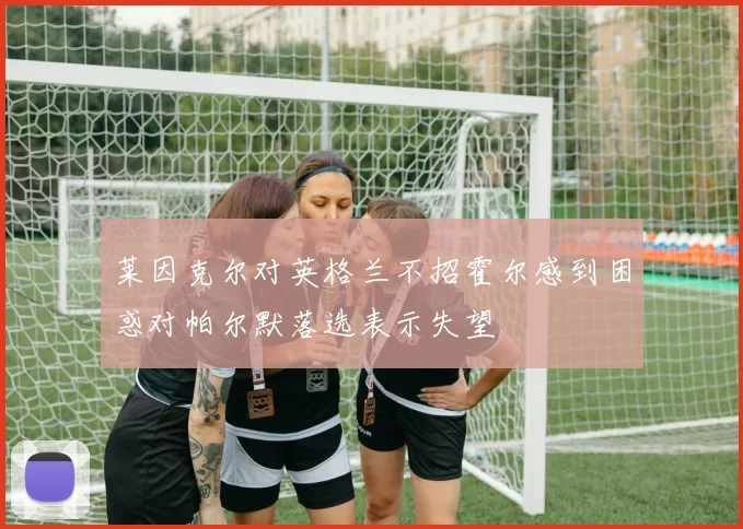 莱因克尔对英格兰不招霍尔感到困惑对帕尔默落选表示失望