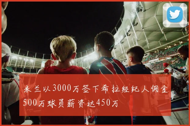 米兰以3000万签下希拉经纪人佣金500万球员薪资达450万