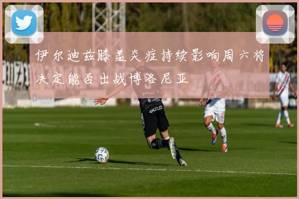 伊尔迪兹膝盖炎症持续影响周六将决定能否出战博洛尼亚