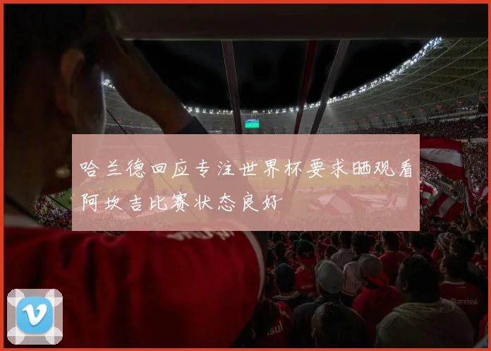 哈兰德回应专注世界杯要求晒观看阿坎吉比赛状态良好