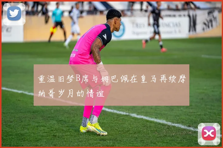 重温旧梦B席与姆巴佩在皇马再续摩纳哥岁月的情谊