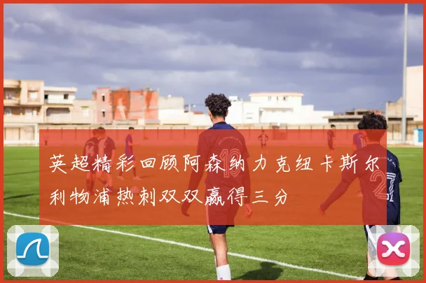 英超精彩回顾阿森纳力克纽卡斯尔利物浦热刺双双赢得三分
