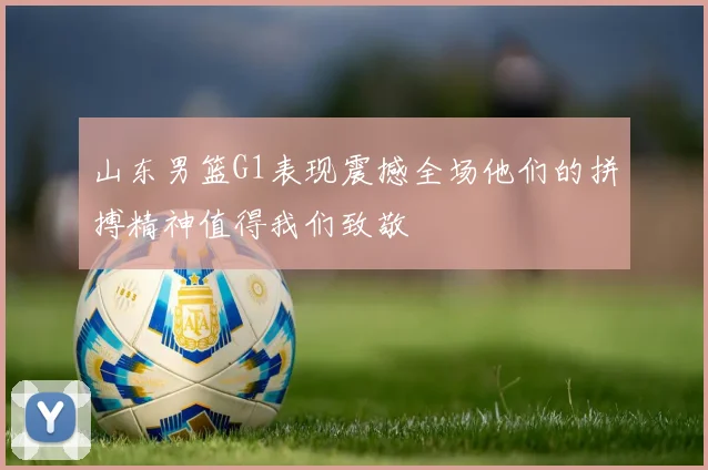 山东男篮G1表现震撼全场他们的拼搏精神值得我们致敬