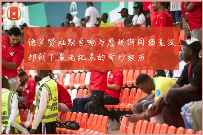 德罗赞幽默自嘲与詹姆斯同场竞技却创下最老纪录的奇妙经历