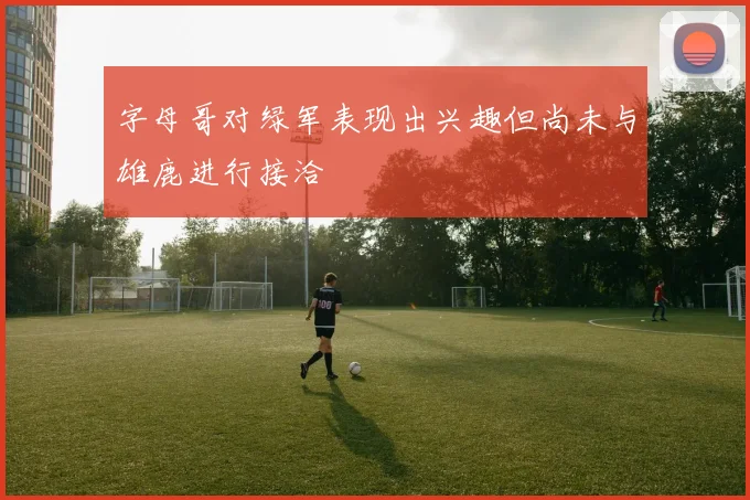 字母哥对绿军表现出兴趣但尚未与雄鹿进行接洽
