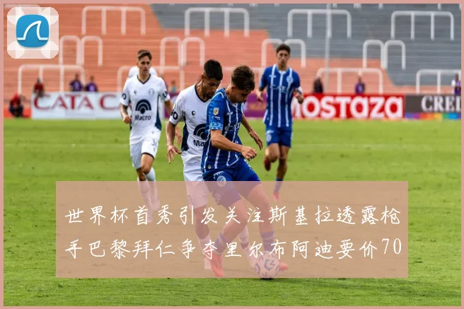 世界杯首秀引发关注斯基拉透露枪手巴黎拜仁争夺里尔布阿迪要价7000万欧