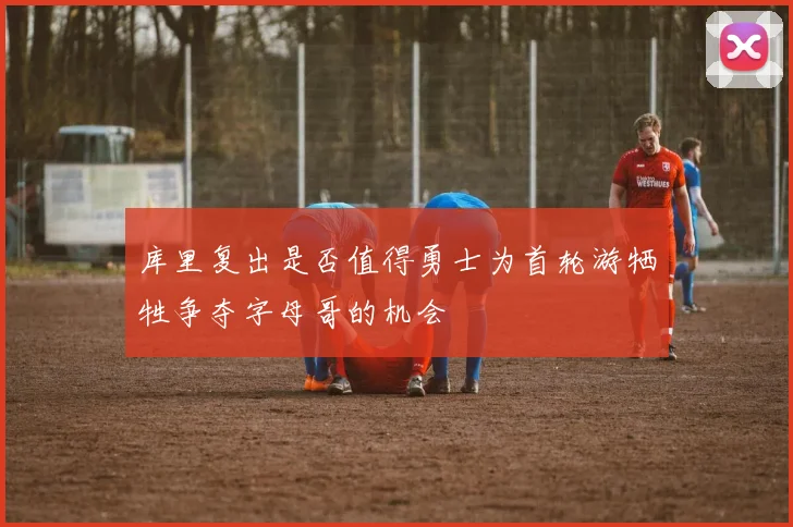 库里复出是否值得勇士为首轮游牺牲争夺字母哥的机会