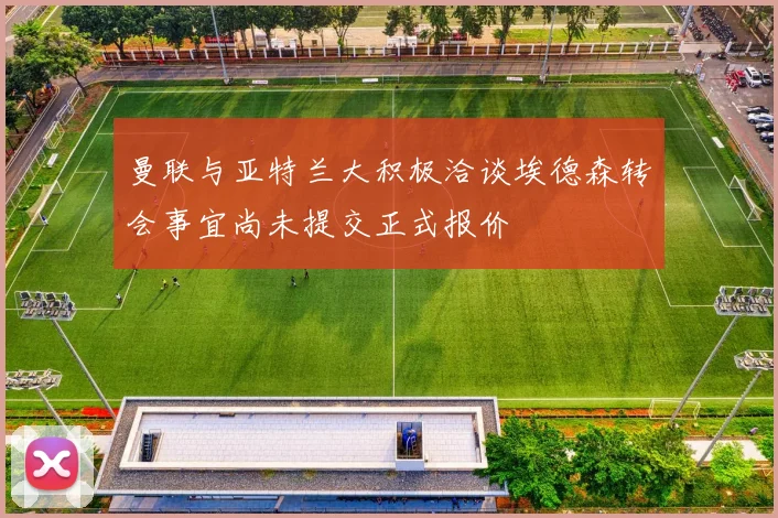 曼联与亚特兰大积极洽谈埃德森转会事宜尚未提交正式报价