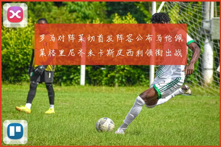 罗马对阵莱切首发阵容公布马伦佩莱格里尼齐米卡斯皮西利领衔出战