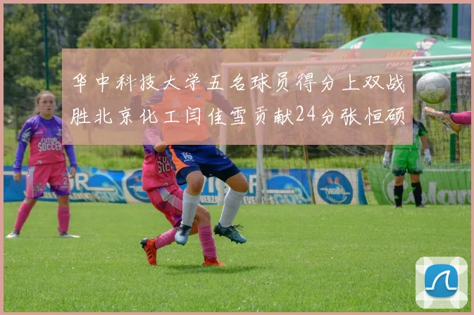 华中科技大学五名球员得分上双战胜北京化工闫佳雪贡献24分张恒硕斩获25分8篮板8助攻