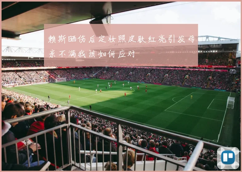 赖斯晒伤后定妆照皮肤红亮引发母亲不满我该如何应对