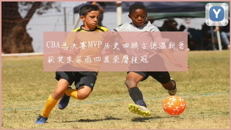 CBA总决赛MVP历史回顾古德温新晋获奖朱芳雨四度荣膺桂冠
