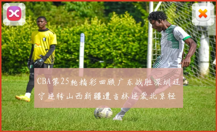 CBA第25轮精彩回顾广东战胜深圳辽宁逆转山西新疆遭吉林逆袭北京轻取广州