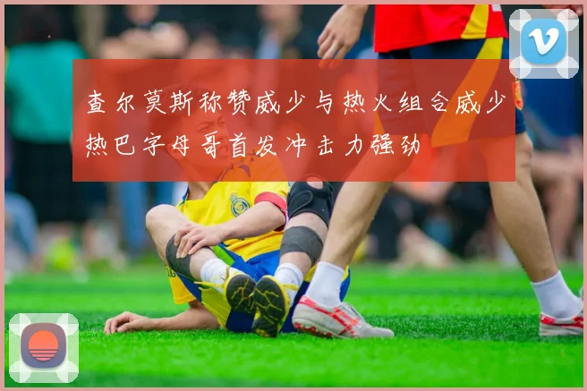 查尔莫斯称赞威少与热火组合威少热巴字母哥首发冲击力强劲