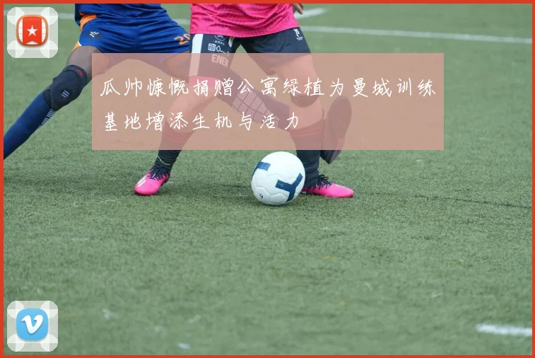 瓜帅慷慨捐赠公寓绿植为曼城训练基地增添生机与活力