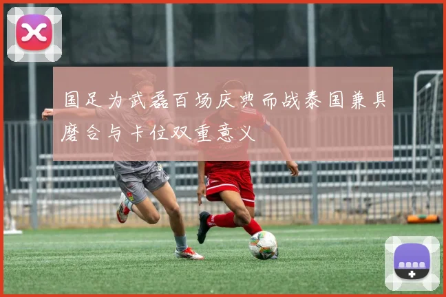 国足为武磊百场庆典而战泰国兼具磨合与卡位双重意义