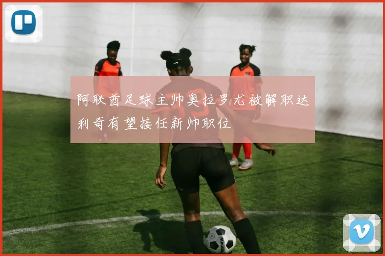 阿联酋足球主帅奥拉罗尤被解职达利奇有望接任新帅职位