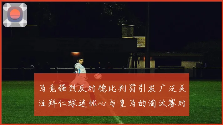 马竞强烈反对德比判罚引发广泛关注拜仁球迷忧心与皇马的淘汰赛对决