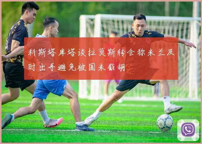 科斯塔库塔谈拉莫斯转会称米兰及时出手避免被国米截胡