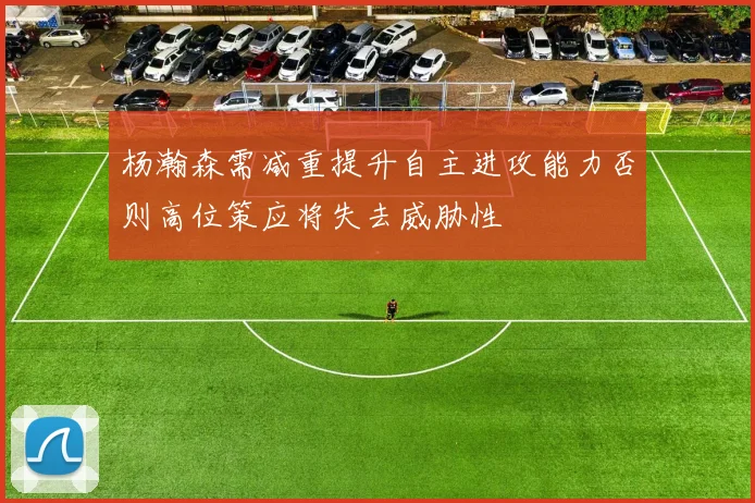 杨瀚森需减重提升自主进攻能力否则高位策应将失去威胁性