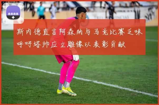 斯内德直言阿森纳与马竞比赛乏味呼吁塔帅应立雕像以表彰贡献