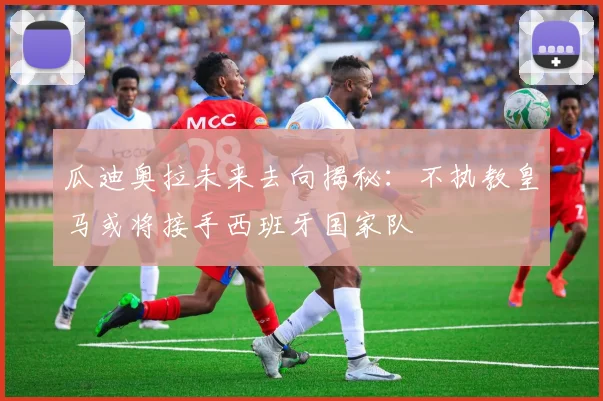 瓜迪奥拉未来去向揭秘：不执教皇马或将接手西班牙国家队
