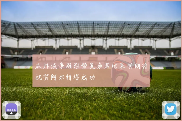 瓜帅谈争冠形势复杂若结果明朗将祝贺阿尔特塔成功